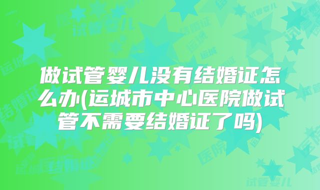 做试管婴儿没有结婚证怎么办(运城市中心医院做试管不需要结婚证了吗)