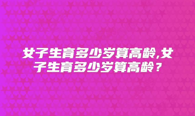 女子生育多少岁算高龄,女子生育多少岁算高龄？