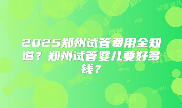 2025郑州试管费用全知道？郑州试管婴儿要好多钱？
