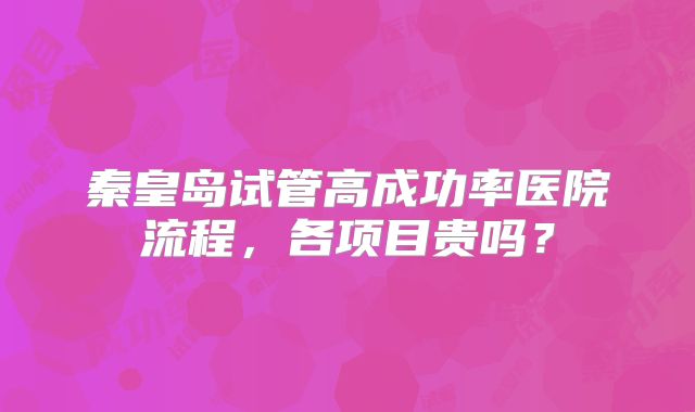 秦皇岛试管高成功率医院流程,各项目贵吗?