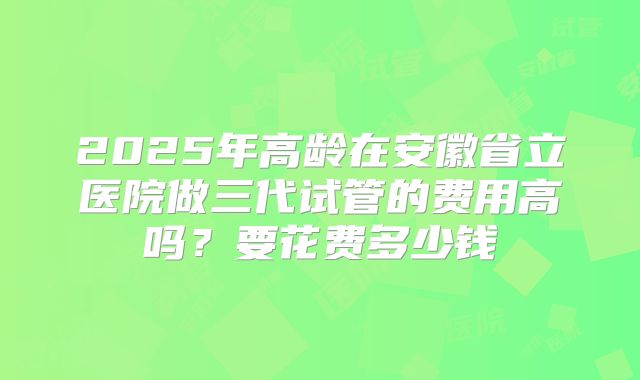 2025年高龄在安徽省立医院做三代试管的费用高吗?要花费多少钱