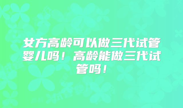 女方高龄可以做三代试管婴儿吗!高龄能做三代试管吗!