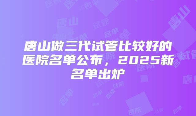 唐山做三代试管比较好的医院名单公布,2025新名单出炉