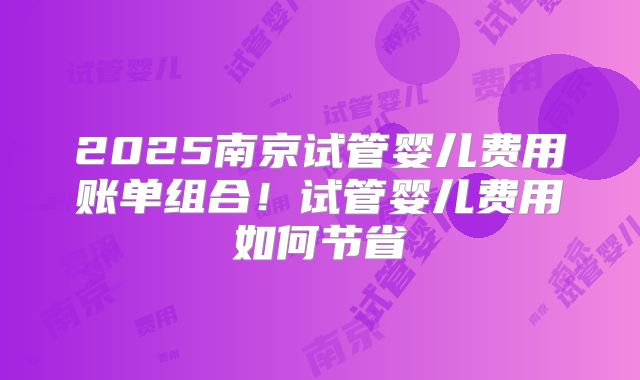 2025南京试管婴儿费用账单组合！试管婴儿费用如何节省