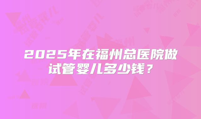 2025年在福州总医院做试管婴儿多少钱？