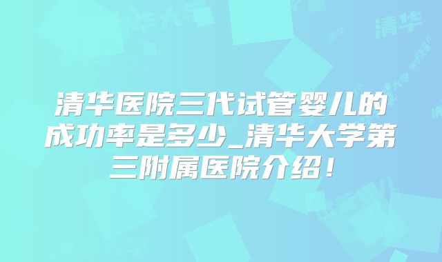 清华医院三代试管婴儿的成功率是多少_清华大学第三附属医院介绍!
