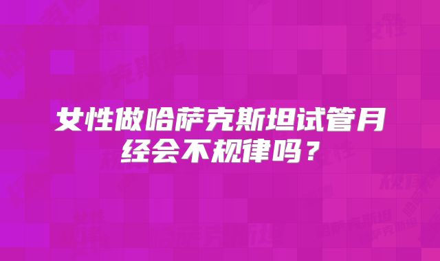 女性做哈萨克斯坦试管月经会不规律吗？