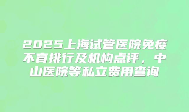 2025上海试管医院免疫不育排行及机构点评，中山医院等私立费用查询