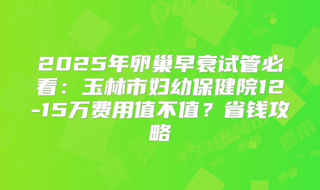 2025年卵巢早衰试管必看:玉林市妇幼保健院12-15万费用值不值?省钱攻略