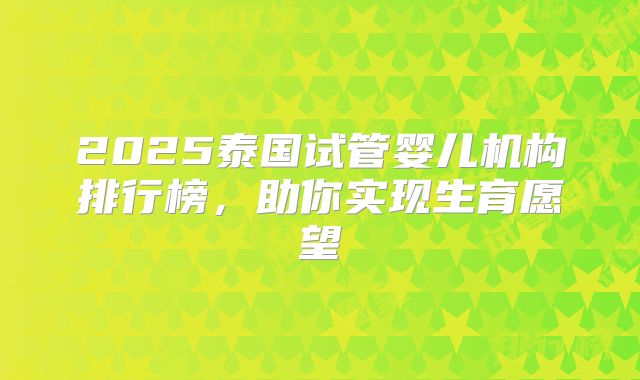 2025泰国试管婴儿机构排行榜，助你实现生育愿望