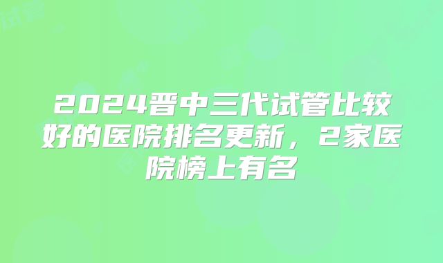 2024晋中三代试管比较好的医院排名更新,2家医院榜上有名