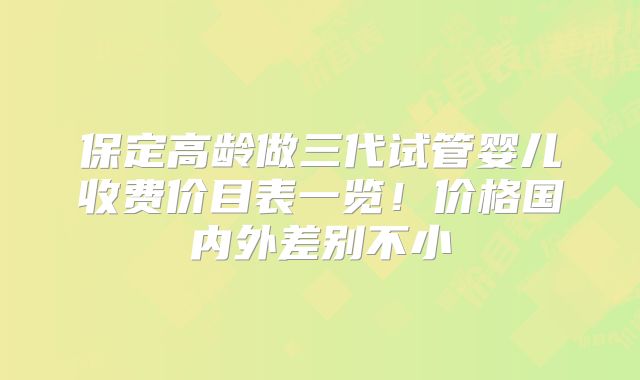 保定高龄做三代试管婴儿收费价目表一览!价格国内外差别不小
