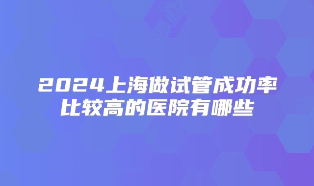 2024上海做试管成功率比较高的医院有哪些