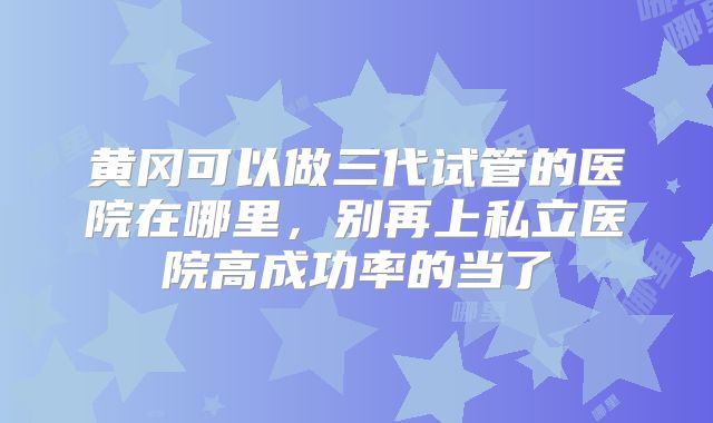 黄冈可以做三代试管的医院在哪里,别再上私立医院高成功率的当了