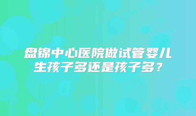 盘锦中心医院做试管婴儿生孩子多还是孩子多?