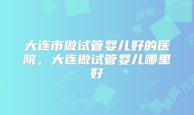 大连市做试管婴儿好的医院，大连做试管婴儿哪里好