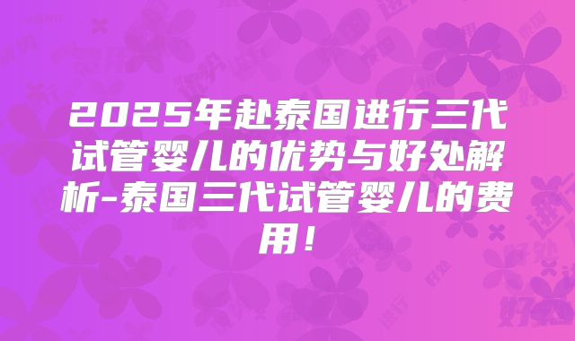 2025年赴泰国进行三代试管婴儿的优势与好处解析-泰国三代试管婴儿的费用！
