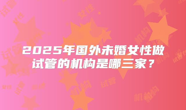 2025年国外未婚女性做试管的机构是哪三家？