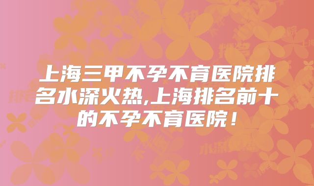 上海三甲不孕不育医院排名水深火热,上海排名前十的不孕不育医院！