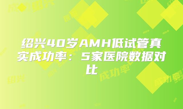 绍兴40岁AMH低试管真实成功率：5家医院数据对比