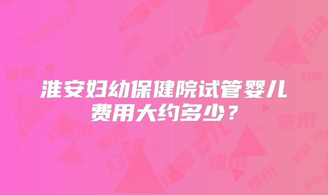 淮安妇幼保健院试管婴儿费用大约多少？