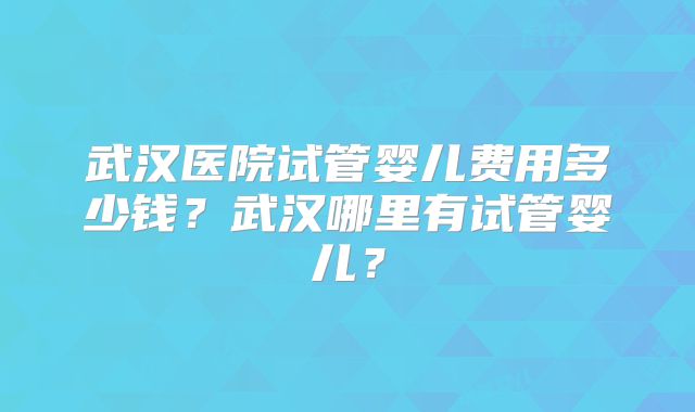 武汉医院试管婴儿费用多少钱?武汉哪里有试管婴儿?