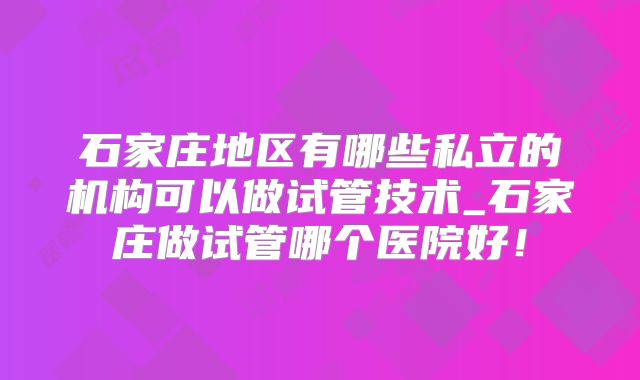 石家庄地区有哪些私立的机构可以做试管技术_石家庄做试管哪个医院好！