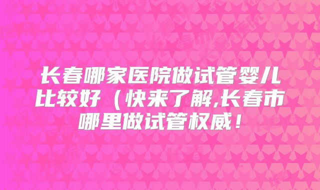 长春哪家医院做试管婴儿比较好（快来了解,长春市哪里做试管权威！