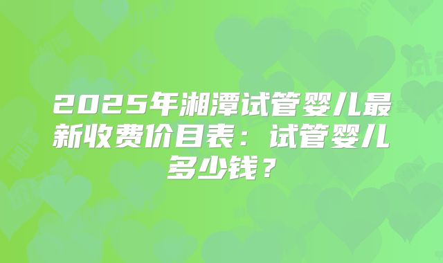 2025年湘潭试管婴儿最新收费价目表：试管婴儿多少钱？
