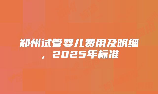 郑州试管婴儿费用及明细，2025年标准