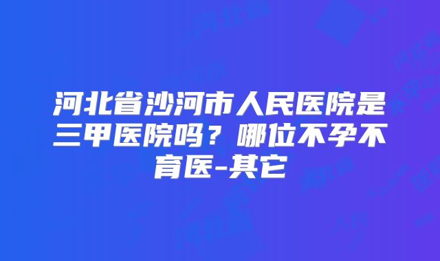 河北省沙河市人民医院是三甲医院吗？哪位不孕不育医-其它