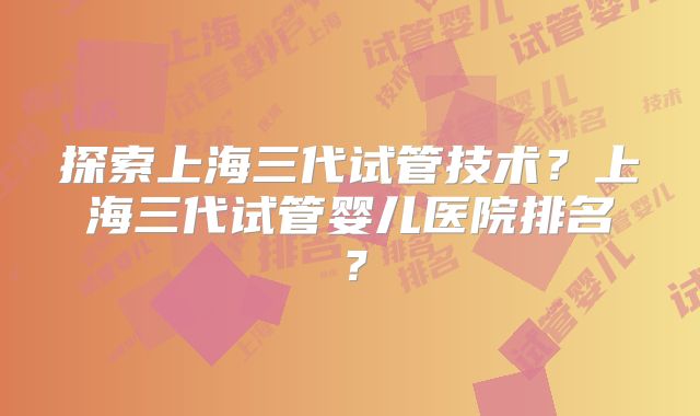 探索上海三代试管技术？上海三代试管婴儿医院排名？
