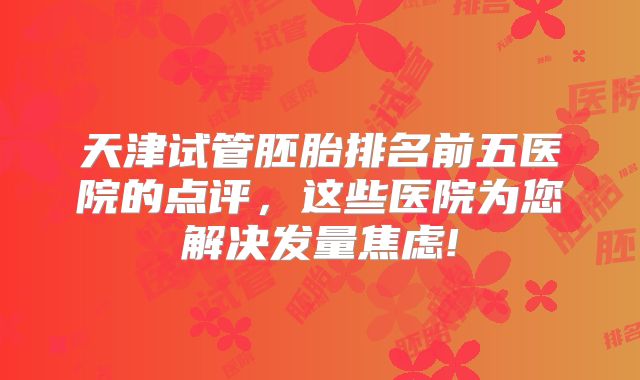 天津试管胚胎排名前五医院的点评，这些医院为您解决发量焦虑!