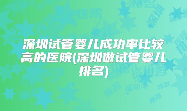 深圳试管婴儿成功率比较高的医院(深圳做试管婴儿排名)