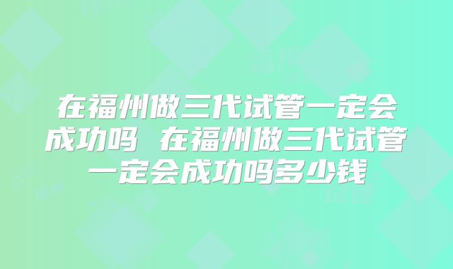 在福州做三代试管一定会成功吗 在福州做三代试管一定会成功吗多少钱