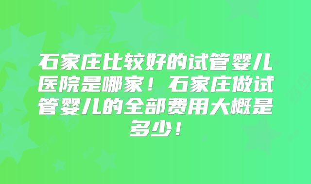石家庄比较好的试管婴儿医院是哪家！石家庄做试管婴儿的全部费用大概是多少！