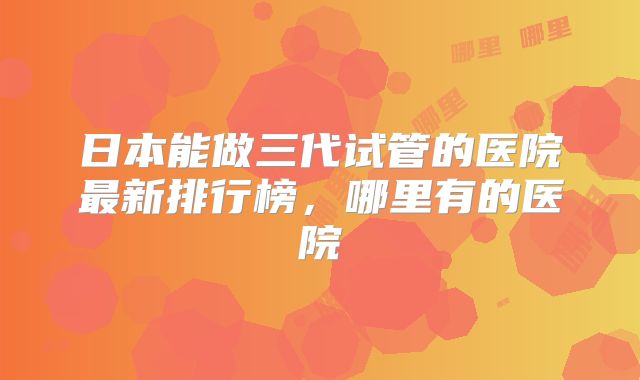 日本能做三代试管的医院最新排行榜，哪里有的医院