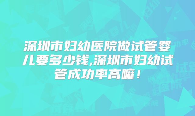 深圳市妇幼医院做试管婴儿要多少钱,深圳市妇幼试管成功率高嘛！