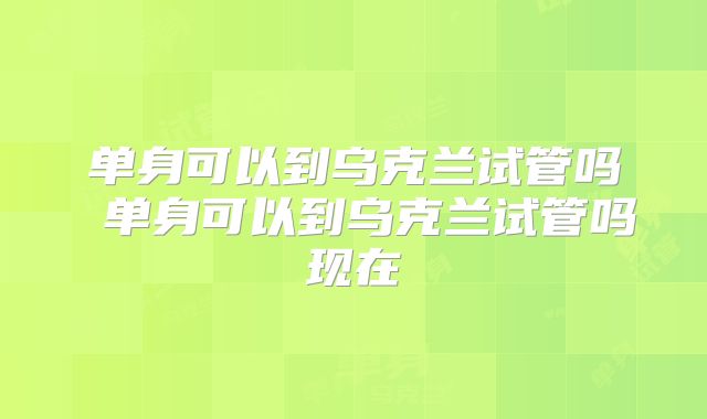 单身可以到乌克兰试管吗 单身可以到乌克兰试管吗现在