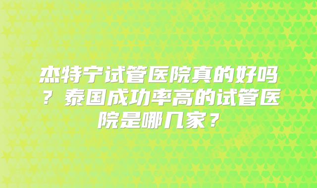 杰特宁试管医院真的好吗？泰国成功率高的试管医院是哪几家？