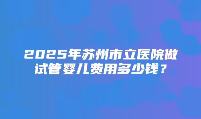 2025年苏州市立医院做试管婴儿费用多少钱？