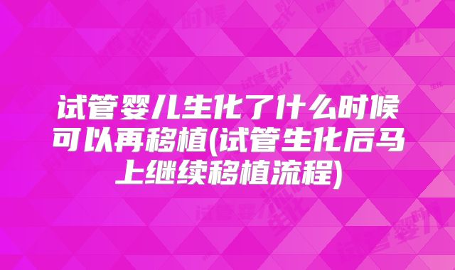 试管婴儿生化了什么时候可以再移植(试管生化后马上继续移植流程)