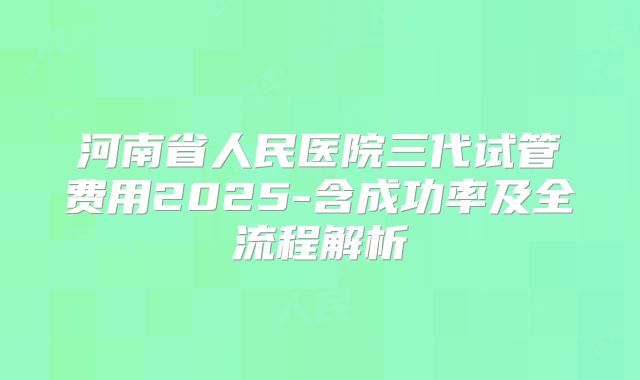 河南省人民医院三代试管费用2025-含成功率及全流程解析