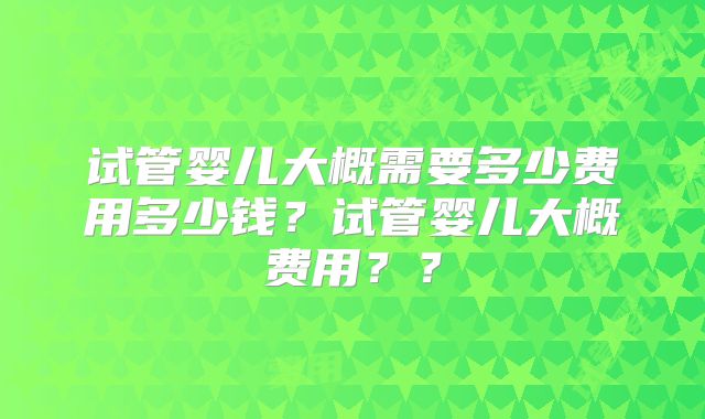 试管婴儿大概需要多少费用多少钱？试管婴儿大概费用？？
