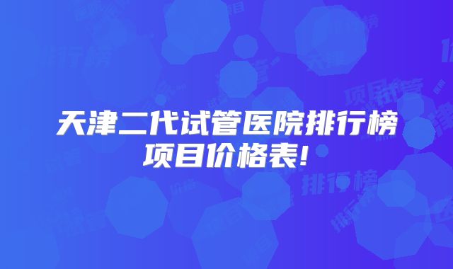 天津二代试管医院排行榜项目价格表!