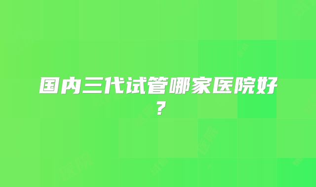 国内三代试管哪家医院好?