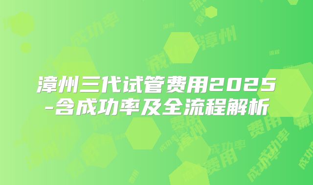 漳州三代试管费用2025-含成功率及全流程解析