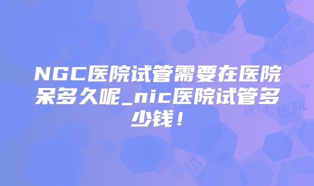 NGC医院试管需要在医院呆多久呢_nic医院试管多少钱！