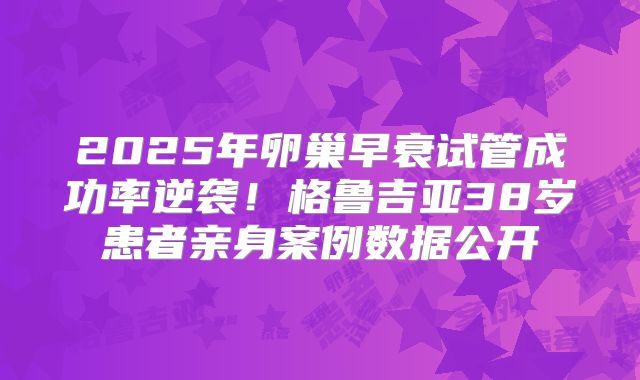 2025年卵巢早衰试管成功率逆袭！格鲁吉亚38岁患者亲身案例数据公开