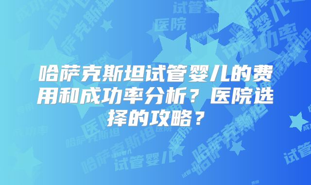 哈萨克斯坦试管婴儿的费用和成功率分析?医院选择的攻略?